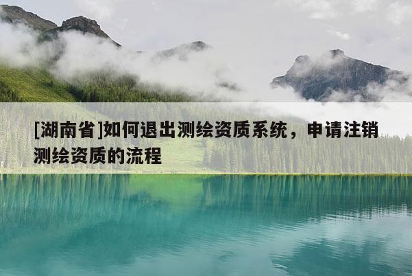 [湖南省]如何退出測繪資質系統，申請注銷測繪資質的流程