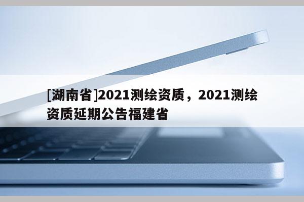 [湖南省]2021測繪資質(zhì)，2021測繪資質(zhì)延期公告福建省
