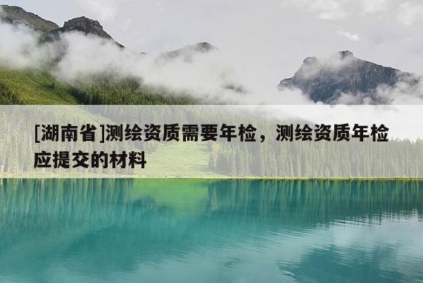 [湖南省]測繪資質(zhì)需要年檢，測繪資質(zhì)年檢應(yīng)提交的材料