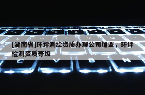 [湖南省]環(huán)評測繪資質(zhì)辦理公司加盟，環(huán)評檢測資質(zhì)等級