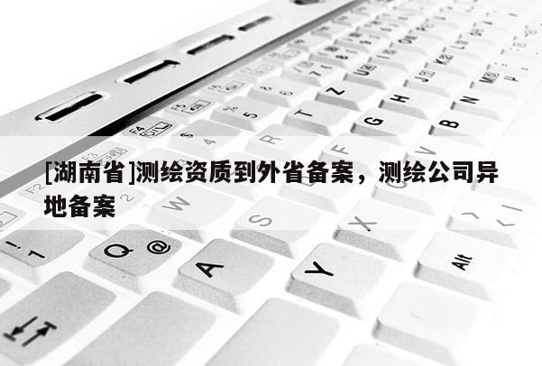 [湖南省]測繪資質到外省備案，測繪公司異地備案
