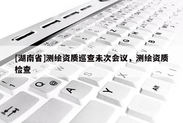 [湖南省]測繪資質巡查未次會議，測繪資質檢查