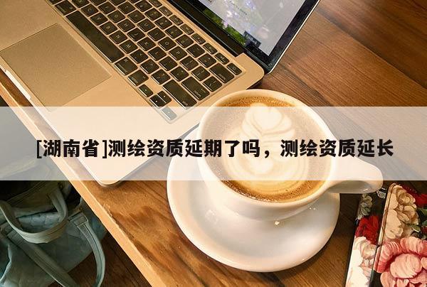 [湖南省]測繪資質延期了嗎，測繪資質延長