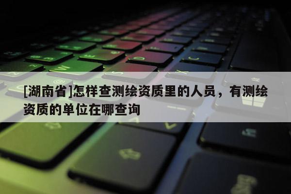 [湖南省]怎樣查測繪資質里的人員，有測繪資質的單位在哪查詢