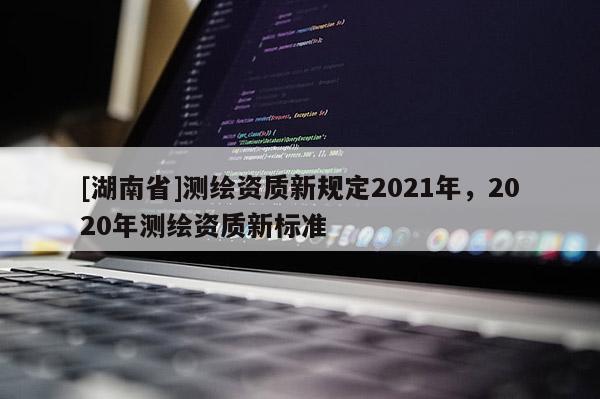 [湖南省]測繪資質新規定2021年，2020年測繪資質新標準