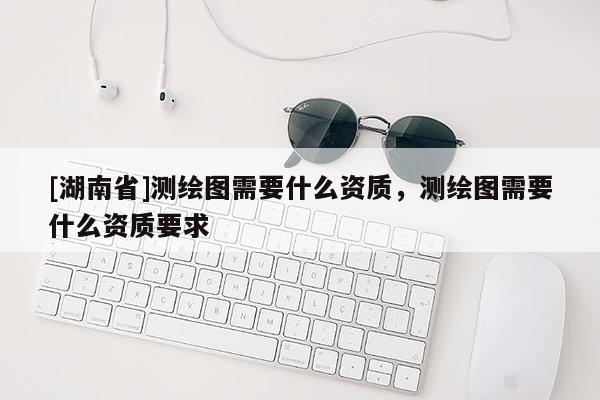 [湖南省]測繪圖需要什么資質(zhì)，測繪圖需要什么資質(zhì)要求
