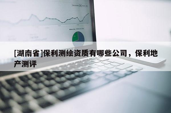 [湖南省]保利測(cè)繪資質(zhì)有哪些公司，保利地產(chǎn)測(cè)評(píng)