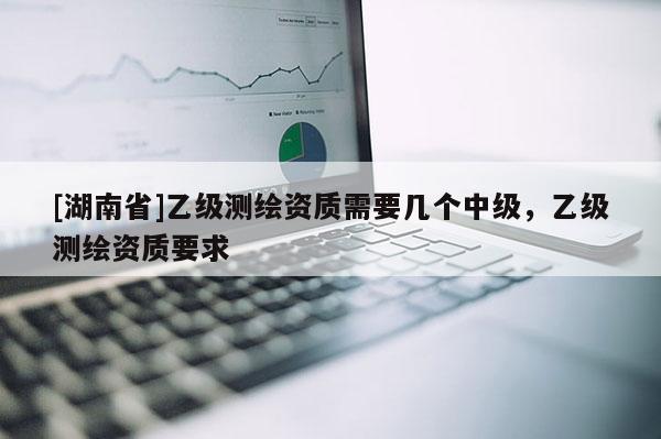 [湖南省]乙級(jí)測(cè)繪資質(zhì)需要幾個(gè)中級(jí)，乙級(jí)測(cè)繪資質(zhì)要求