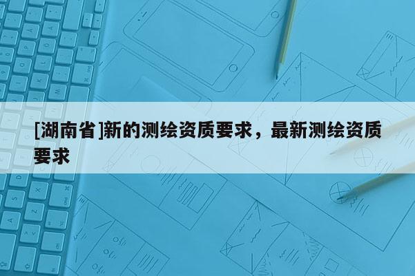 [湖南省]新的測(cè)繪資質(zhì)要求，最新測(cè)繪資質(zhì)要求