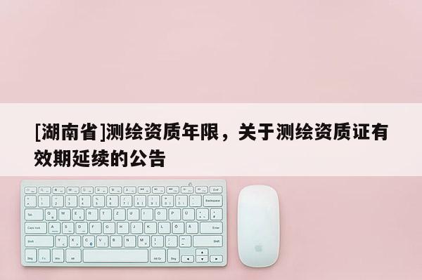 [湖南省]測繪資質年限，關于測繪資質證有效期延續的公告