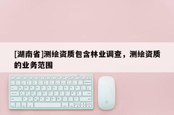 [湖南省]測繪資質(zhì)包含林業(yè)調(diào)查，測繪資質(zhì)的業(yè)務(wù)范圍