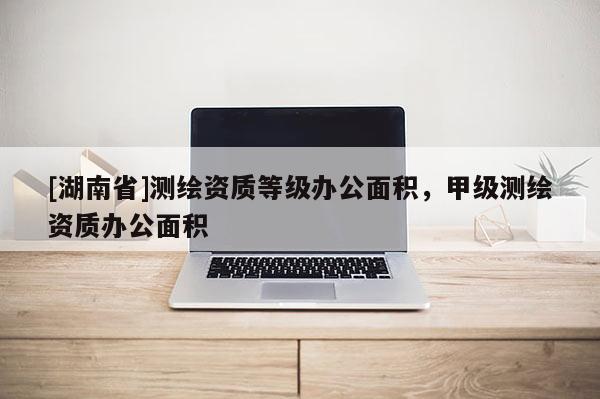 [湖南省]測繪資質等級辦公面積，甲級測繪資質辦公面積