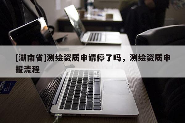 [湖南省]測繪資質申請停了嗎，測繪資質申報流程
