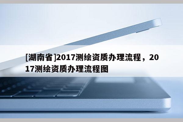 [湖南省]2017測繪資質辦理流程，2017測繪資質辦理流程圖