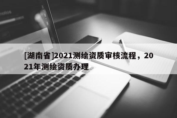 [湖南省]2021測繪資質審核流程，2021年測繪資質辦理
