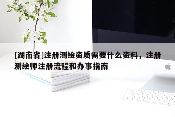 [湖南省]注冊測繪資質需要什么資料，注冊測繪師注冊流程和辦事指南