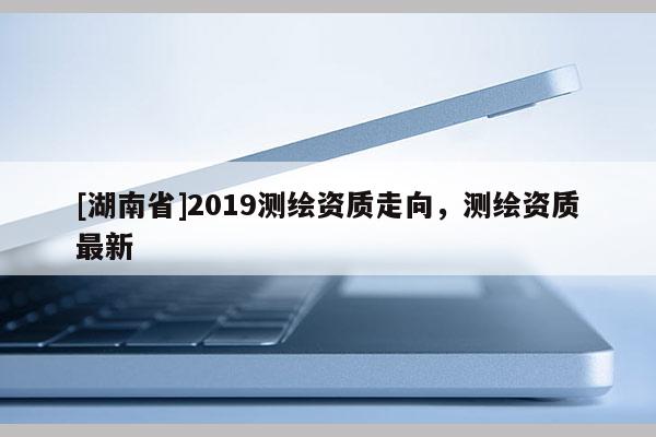 [湖南省]2019測繪資質走向，測繪資質最新
