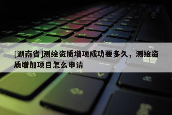 [湖南省]測繪資質增項成功要多久，測繪資質增加項目怎么申請