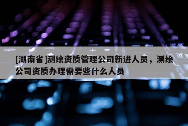 [湖南省]測(cè)繪資質(zhì)管理公司新進(jìn)人員，測(cè)繪公司資質(zhì)辦理需要些什么人員