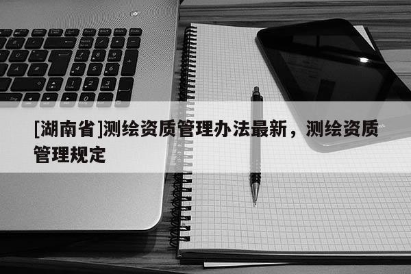 [湖南省]測繪資質管理辦法最新，測繪資質管理規定