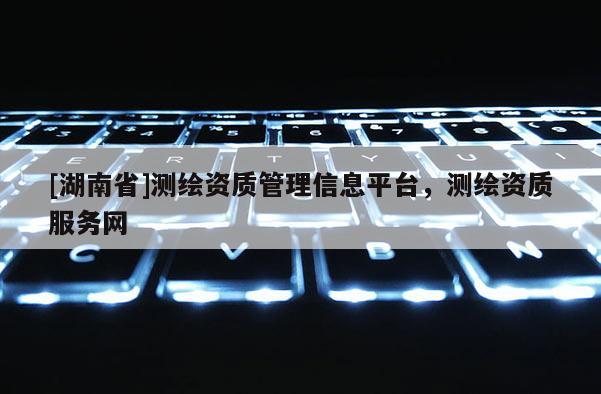 [湖南省]測繪資質管理信息平臺，測繪資質服務網