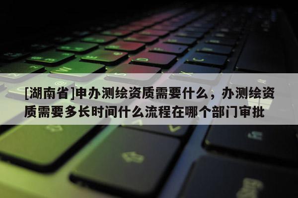 [湖南省]申辦測繪資質需要什么，辦測繪資質需要多長時間什么流程在哪個部門審批