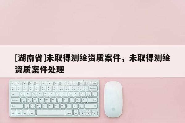 [湖南省]未取得測繪資質案件，未取得測繪資質案件處理