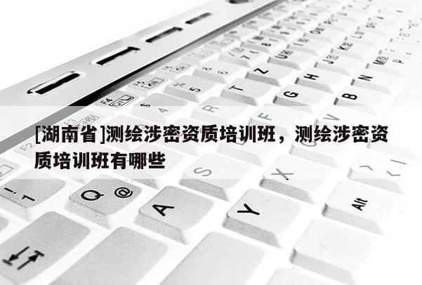 [湖南省]測繪涉密資質培訓班，測繪涉密資質培訓班有哪些