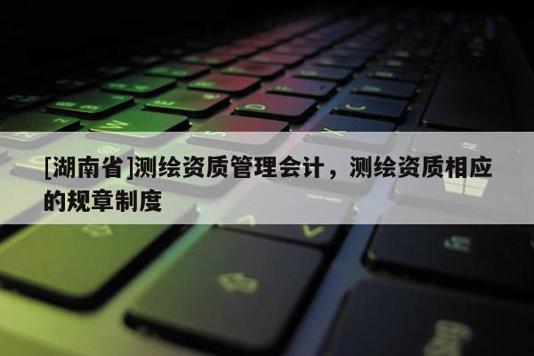 [湖南省]測繪資質管理會計，測繪資質相應的規章制度