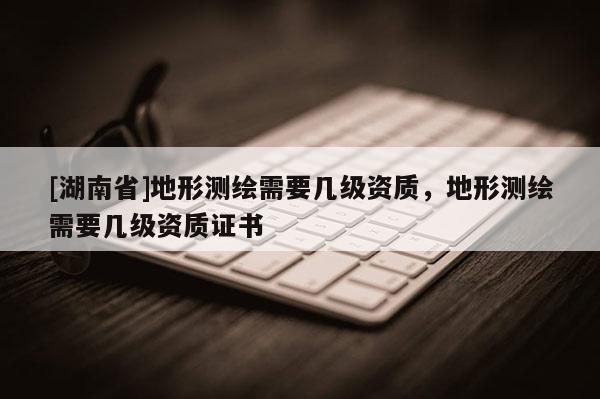[湖南省]地形測繪需要幾級資質，地形測繪需要幾級資質證書