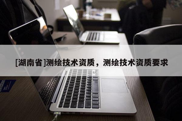 [湖南省]測繪技術資質，測繪技術資質要求