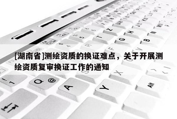[湖南省]測繪資質(zhì)的換證難點，關(guān)于開展測繪資質(zhì)復(fù)審換證工作的通知