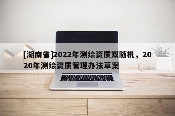 [湖南省]2022年測繪資質(zhì)雙隨機，2020年測繪資質(zhì)管理辦法草案