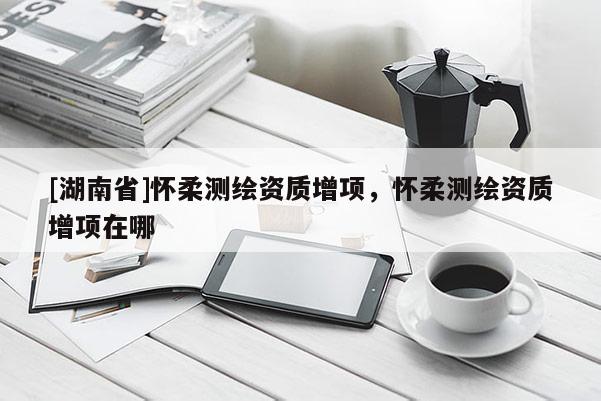 [湖南省]懷柔測繪資質增項，懷柔測繪資質增項在哪