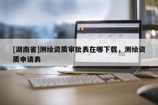 [湖南省]測繪資質審批表在哪下載，測繪資質申請表