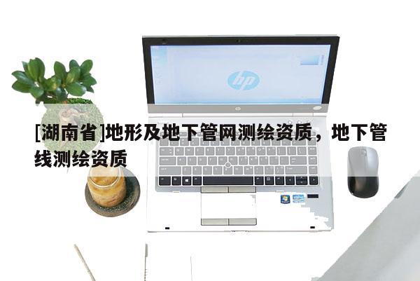 [湖南省]地形及地下管網測繪資質，地下管線測繪資質