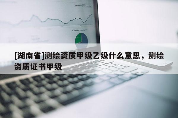 [湖南省]測繪資質甲級乙級什么意思，測繪資質證書甲級