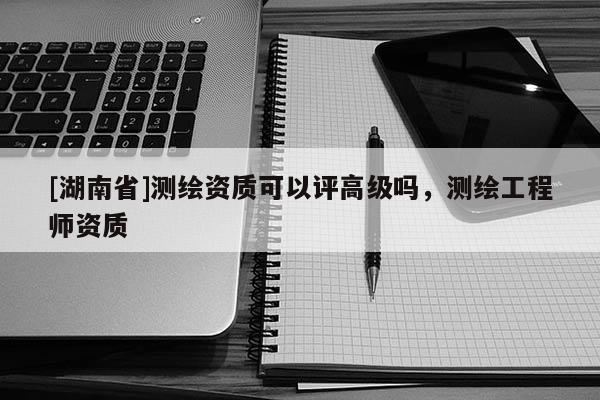 [湖南省]測繪資質可以評高級嗎，測繪工程師資質