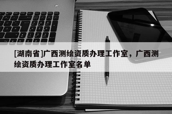 [湖南省]廣西測(cè)繪資質(zhì)辦理工作室，廣西測(cè)繪資質(zhì)辦理工作室名單