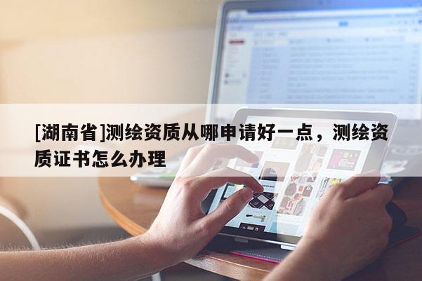 [湖南省]測繪資質從哪申請好一點，測繪資質證書怎么辦理