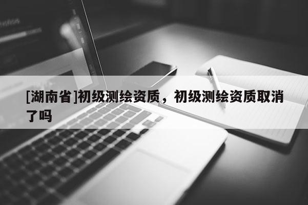 [湖南省]初級測繪資質(zhì)，初級測繪資質(zhì)取消了嗎