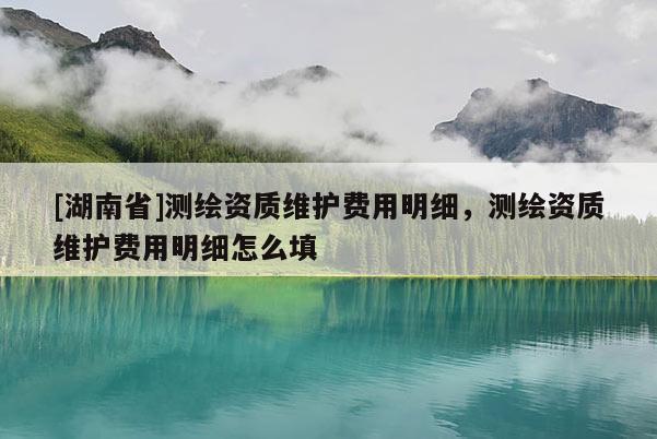 [湖南省]測(cè)繪資質(zhì)維護(hù)費(fèi)用明細(xì)，測(cè)繪資質(zhì)維護(hù)費(fèi)用明細(xì)怎么填