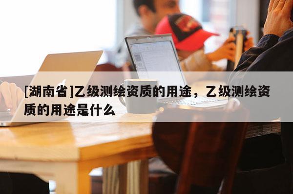 [湖南省]乙級(jí)測(cè)繪資質(zhì)的用途，乙級(jí)測(cè)繪資質(zhì)的用途是什么