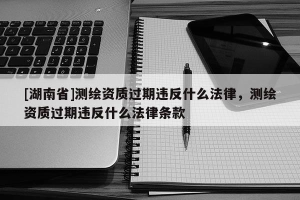 [湖南省]測繪資質(zhì)過期違反什么法律，測繪資質(zhì)過期違反什么法律條款
