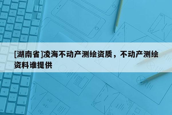 [湖南省]凌海不動產(chǎn)測繪資質(zhì)，不動產(chǎn)測繪資料誰提供