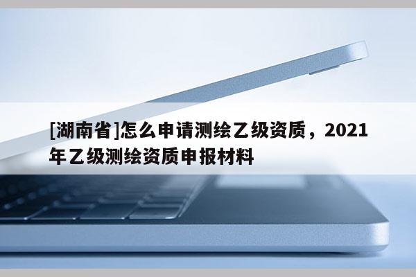 [湖南省]怎么申請測繪乙級資質，2021年乙級測繪資質申報材料