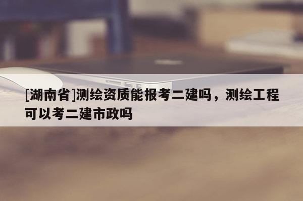 [湖南省]測繪資質(zhì)能報(bào)考二建嗎，測繪工程可以考二建市政嗎