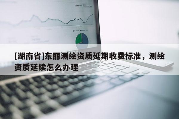 [湖南省]東麗測(cè)繪資質(zhì)延期收費(fèi)標(biāo)準(zhǔn)，測(cè)繪資質(zhì)延續(xù)怎么辦理