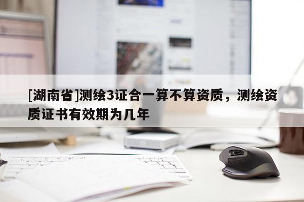 [湖南省]測繪3證合一算不算資質，測繪資質證書有效期為幾年
