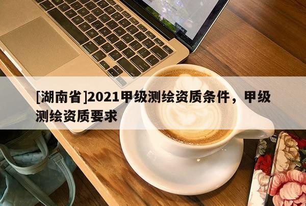 [湖南省]2021甲級測繪資質(zhì)條件，甲級測繪資質(zhì)要求